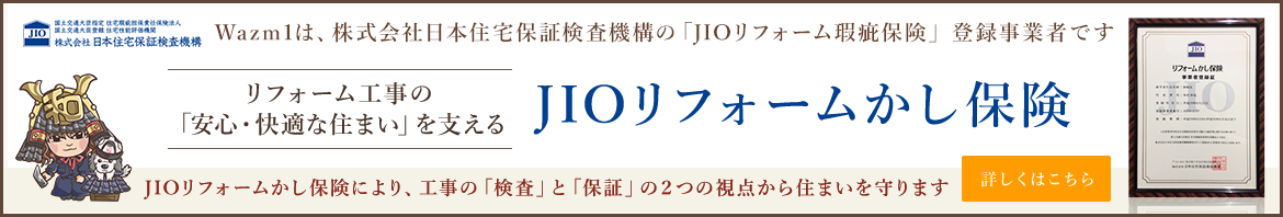 Wazm1は株式会社日本住宅保証検査機構の「JIOリフォーム瑕疵保険」登録事業者です　リフォーム工事の「安心・快適な住まい」を考えるJIOかし保険　JIOリフォームかし保険により、工事の「検査」と「保証」の２つの視点から住まいを守ります　詳しくはこちら