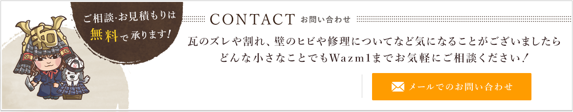 Wazm1　ご相談・お見積りは無料で承ります！　CONTACTお問い合わせ　瓦のズレや割れ、壁のヒビや修理についてなど気になることがございましたらどんな小さなことでも、Wazm1までお気軽にご相談ください！　メールでのお問い合わせ