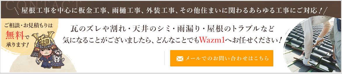 Wazm1 屋根工事を中心に板金工事、雨樋工事、外装工事、その他住まいに関わるあらゆる工事にご対応　瓦のズレや割れ・天井のシミ・雨漏り・屋根のトラブルなど気になることがございましたら、どんなことでもWazm1へお任せください  ご相談・お見積もりは無料で承ります！　メールでのお問い合わせはこちら