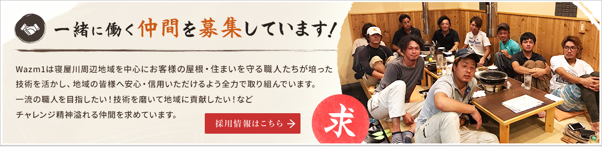 Wazm1　一緒に働く仲間を募集しています！Wazm1は寝屋川周辺地域を中心に「お客様の屋根・住まいを守るプロ集団」として培った技術を活かし、地域の皆様へ安心・信用いただけるよう全力で取り組んでいます。一流の職人を目指したい！技術を磨いて地域に貢献したい！などチャレンジ精神溢れる仲間を求めています。　採用情報はこちら